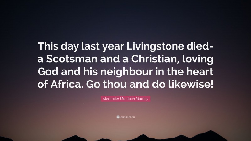 Alexander Murdoch Mackay Quote: “This day last year Livingstone died-a Scotsman and a Christian, loving God and his neighbour in the heart of Africa. Go thou and do likewise!”