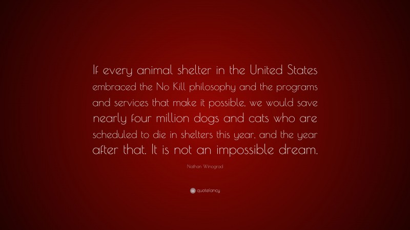 Nathan Winograd Quote: “If every animal shelter in the United States embraced the No Kill philosophy and the programs and services that make it possible, we would save nearly four million dogs and cats who are scheduled to die in shelters this year, and the year after that. It is not an impossible dream.”