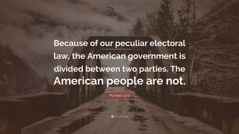 Michael Lind Quote: “Because of our peculiar electoral law, the American government is divided between two parties. The American people are not.”