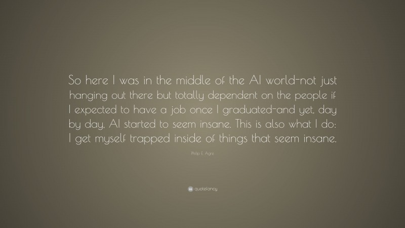 Philip E. Agre Quote: “So here I was in the middle of the AI world-not just hanging out there but totally dependent on the people if I expected to have a job once I graduated-and yet, day by day, AI started to seem insane. This is also what I do: I get myself trapped inside of things that seem insane.”