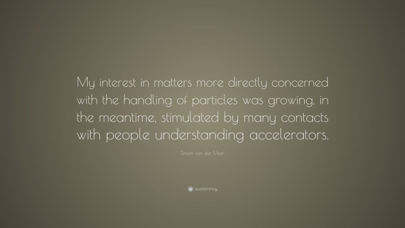 Simon van der Meer Quote: “My interest in matters more directly concerned with the handling of particles was growing, in the meantime, stimulated by many contacts with people understanding accelerators.”