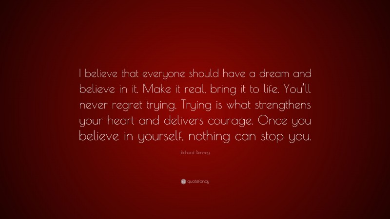 Richard Denney Quote: “I believe that everyone should have a dream and believe in it. Make it real, bring it to life. You’ll never regret trying. Trying is what strengthens your heart and delivers courage. Once you believe in yourself, nothing can stop you.”