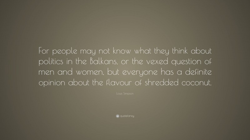 Louis Simpson Quote: “For people may not know what they think about politics in the Balkans, or the vexed question of men and women, but everyone has a definite opinion about the flavour of shredded coconut.”