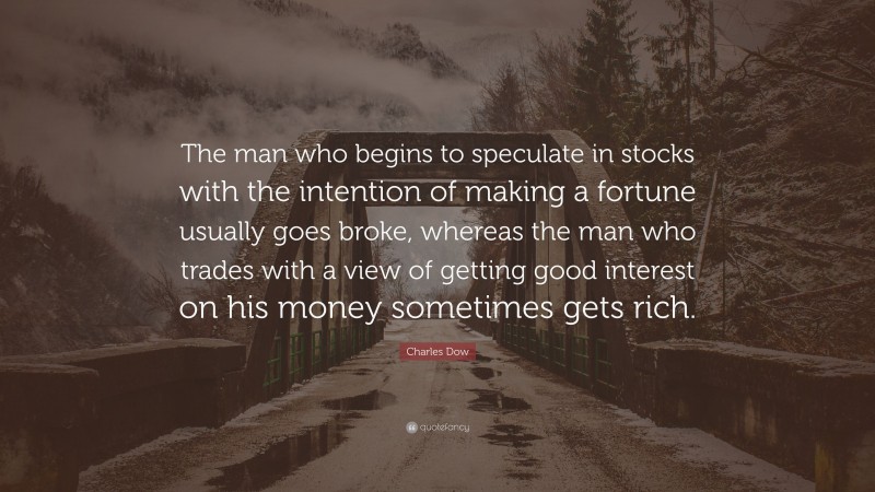 Charles Dow Quote: “The man who begins to speculate in stocks with the intention of making a fortune usually goes broke, whereas the man who trades with a view of getting good interest on his money sometimes gets rich.”