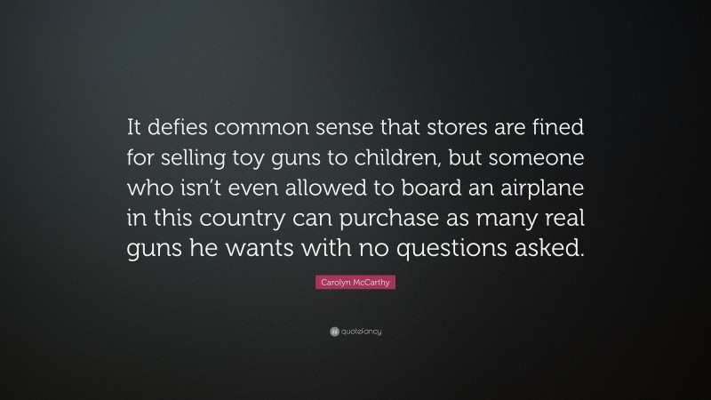 Carolyn McCarthy Quote: “It defies common sense that stores are fined for selling toy guns to children, but someone who isn’t even allowed to board an airplane in this country can purchase as many real guns he wants with no questions asked.”