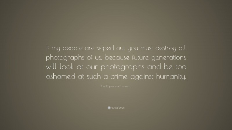 Davi Kopenawa Yanomami Quote: “If my people are wiped out you must destroy all photographs of us, because future generations will look at our photographs and be too ashamed at such a crime against humanity.”