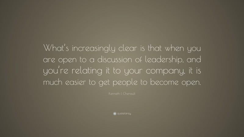 Kenneth I. Chenault Quote: “What’s increasingly clear is that when you are open to a discussion of leadership, and you’re relating it to your company, it is much easier to get people to become open.”