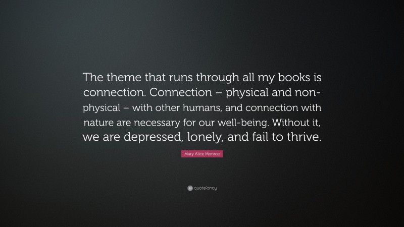 Mary Alice Monroe Quote: “The theme that runs through all my books is connection. Connection – physical and non-physical – with other humans, and connection with nature are necessary for our well-being. Without it, we are depressed, lonely, and fail to thrive.”