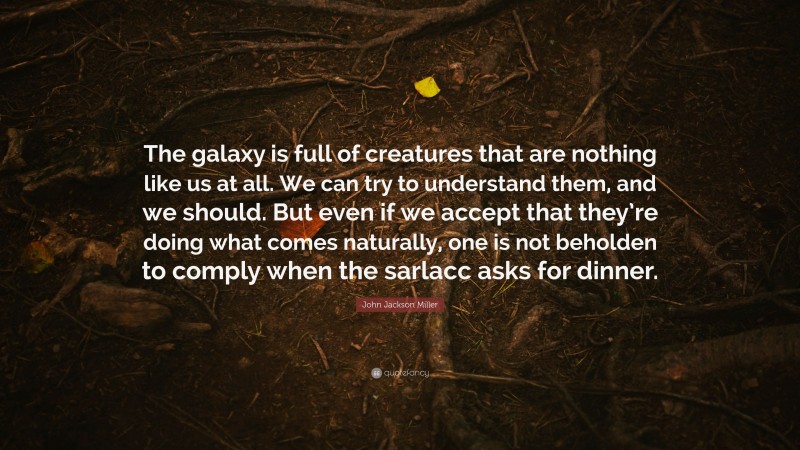 John Jackson Miller Quote: “The galaxy is full of creatures that are nothing like us at all. We can try to understand them, and we should. But even if we accept that they’re doing what comes naturally, one is not beholden to comply when the sarlacc asks for dinner.”