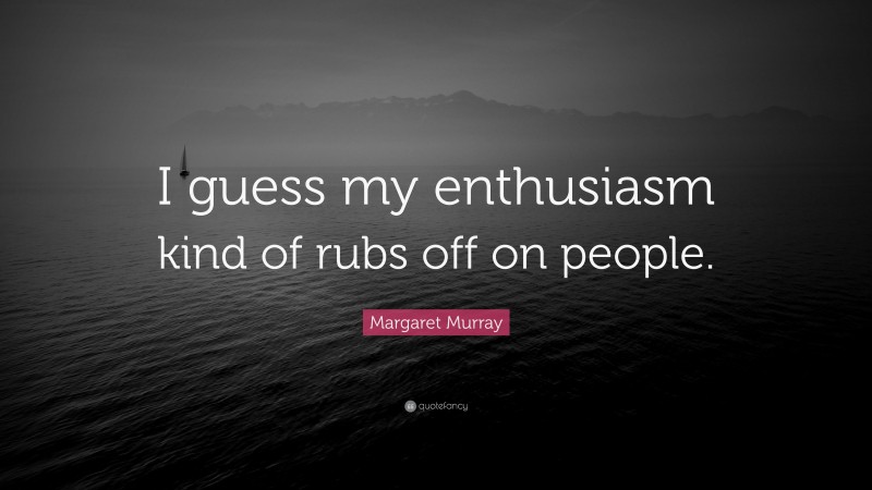 Margaret Murray Quote: “I guess my enthusiasm kind of rubs off on people.”
