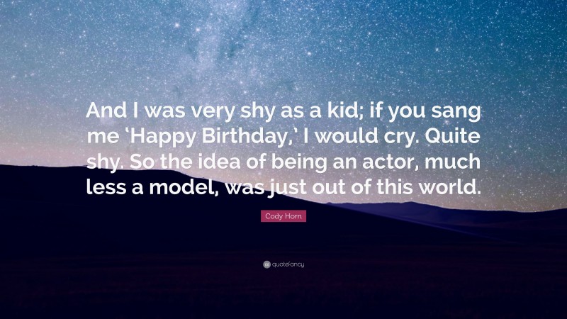 Cody Horn Quote: “And I was very shy as a kid; if you sang me ‘Happy Birthday,’ I would cry. Quite shy. So the idea of being an actor, much less a model, was just out of this world.”
