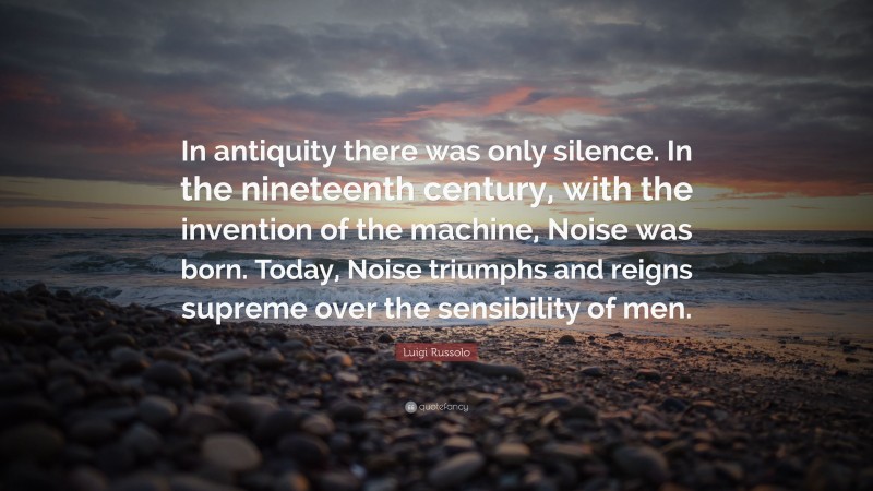 Luigi Russolo Quote: “In antiquity there was only silence. In the nineteenth century, with the invention of the machine, Noise was born. Today, Noise triumphs and reigns supreme over the sensibility of men.”