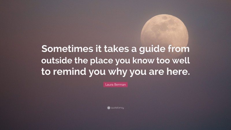 Laura Berman Quote: “Sometimes it takes a guide from outside the place you know too well to remind you why you are here.”