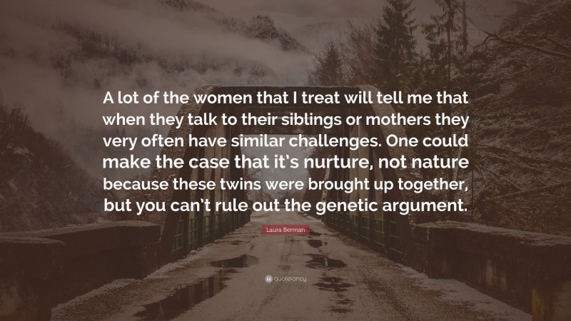 Laura Berman Quote: “A lot of the women that I treat will tell me that when they talk to their siblings or mothers they very often have similar challenges. One could make the case that it’s nurture, not nature because these twins were brought up together, but you can’t rule out the genetic argument.”