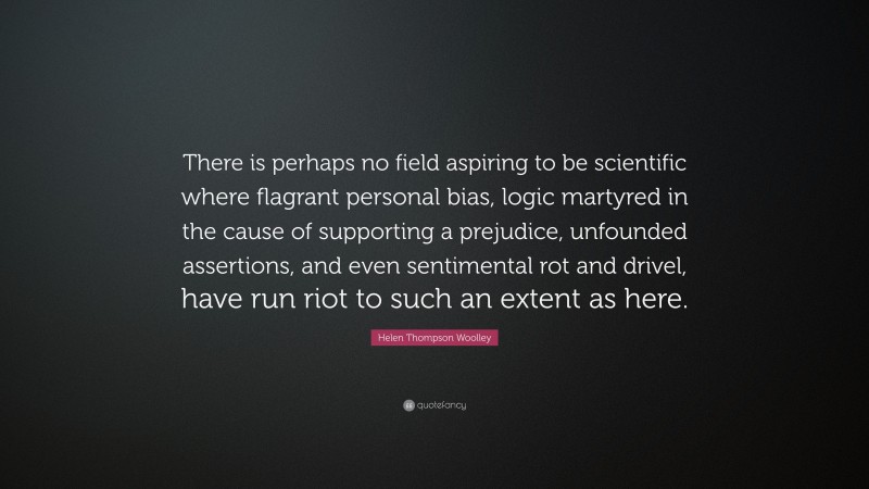 Helen Thompson Woolley Quote: “There is perhaps no field aspiring to be scientific where flagrant personal bias, logic martyred in the cause of supporting a prejudice, unfounded assertions, and even sentimental rot and drivel, have run riot to such an extent as here.”