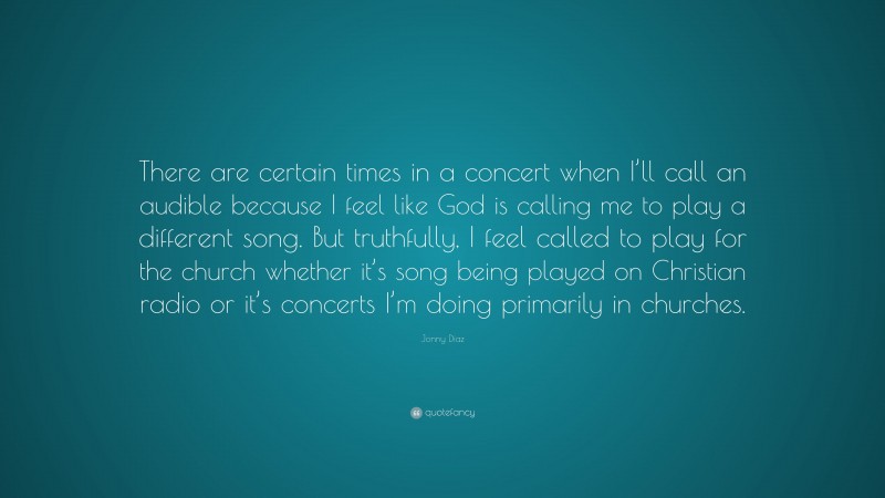 Jonny Diaz Quote: “There are certain times in a concert when I’ll call an audible because I feel like God is calling me to play a different song. But truthfully, I feel called to play for the church whether it’s song being played on Christian radio or it’s concerts I’m doing primarily in churches.”