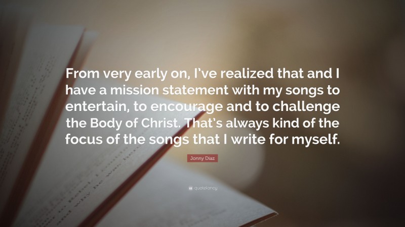 Jonny Diaz Quote: “From very early on, I’ve realized that and I have a mission statement with my songs to entertain, to encourage and to challenge the Body of Christ. That’s always kind of the focus of the songs that I write for myself.”