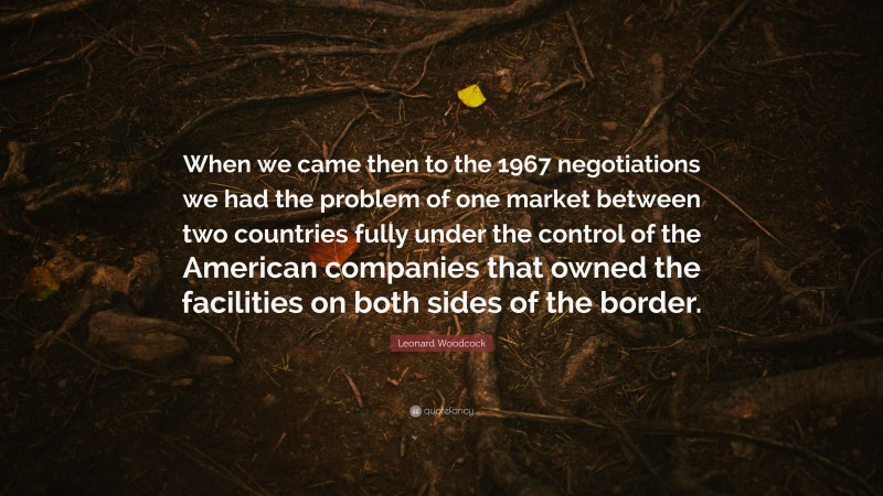 Leonard Woodcock Quote: “When we came then to the 1967 negotiations we had the problem of one market between two countries fully under the control of the American companies that owned the facilities on both sides of the border.”