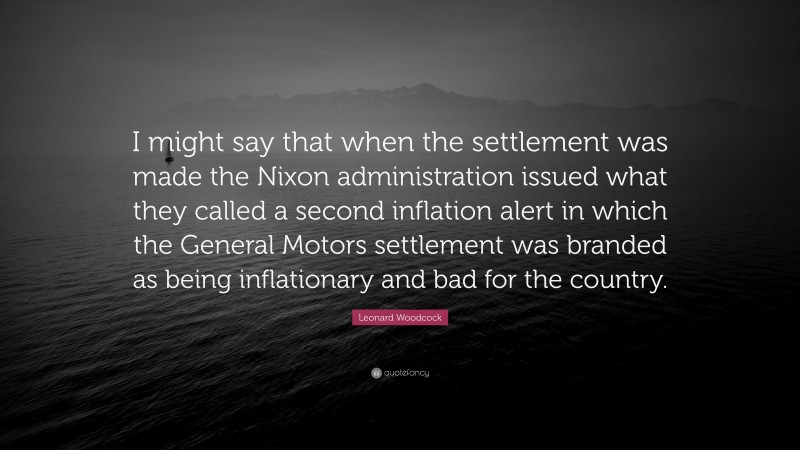 Leonard Woodcock Quote: “I might say that when the settlement was made the Nixon administration issued what they called a second inflation alert in which the General Motors settlement was branded as being inflationary and bad for the country.”