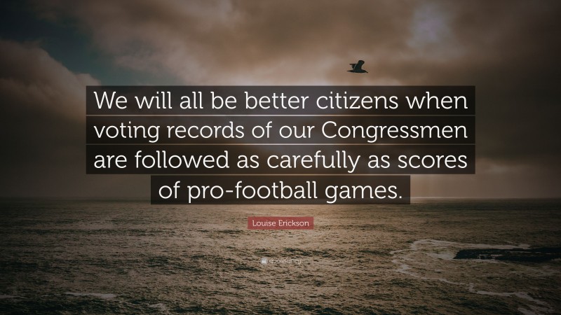 Louise Erickson Quote: “We will all be better citizens when voting records of our Congressmen are followed as carefully as scores of pro-football games.”