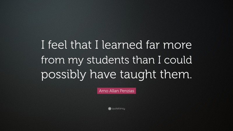 Arno Allan Penzias Quote: “I feel that I learned far more from my students than I could possibly have taught them.”
