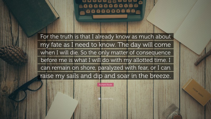 Richard Bode Quote: “For the truth is that I already know as much about my fate as I need to know. The day will come when I will die. So the only matter of consequence before me is what I will do with my allotted time. I can remain on shore, paralyzed with fear, or I can raise my sails and dip and soar in the breeze.”