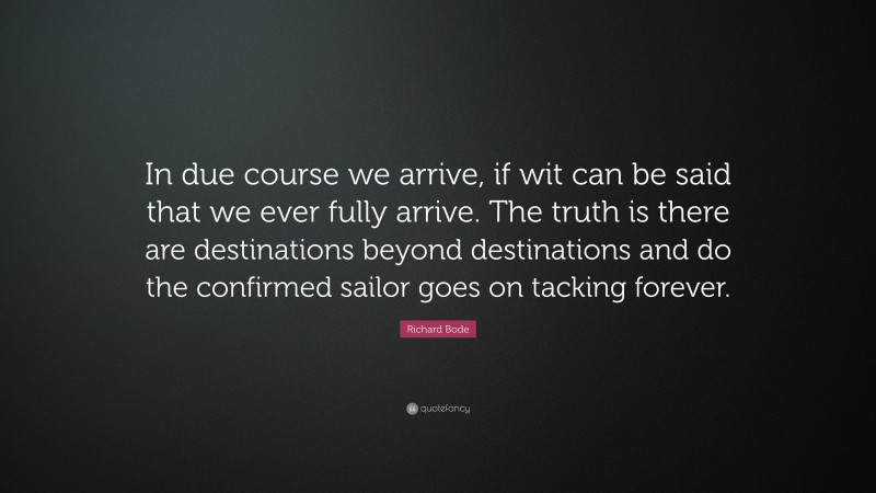 Richard Bode Quote: “In due course we arrive, if wit can be said that we ever fully arrive. The truth is there are destinations beyond destinations and do the confirmed sailor goes on tacking forever.”