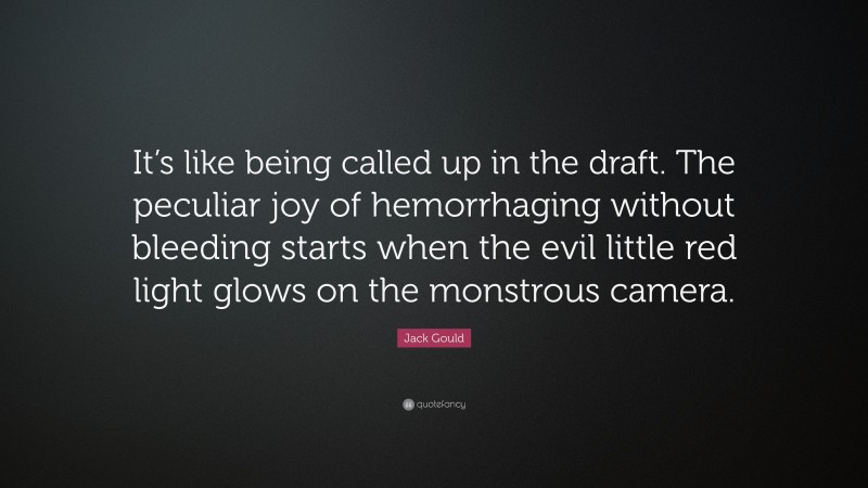 Jack Gould Quote: “It’s like being called up in the draft. The peculiar joy of hemorrhaging without bleeding starts when the evil little red light glows on the monstrous camera.”