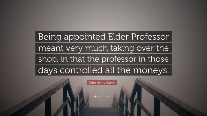 John Henry Carver Quote: “Being appointed Elder Professor meant very much taking over the shop, in that the professor in those days controlled all the moneys.”