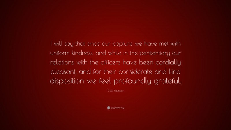 Cole Younger Quote: “I will say that since our capture we have met with uniform kindness, and while in the penitentiary our relations with the officers have been cordially pleasant, and for their considerate and kind disposition we feel profoundly grateful.”