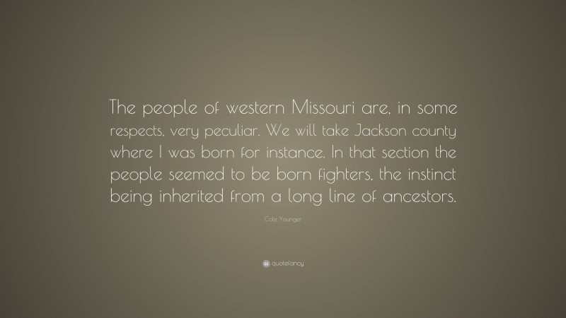 Cole Younger Quote: “The people of western Missouri are, in some respects, very peculiar. We will take Jackson county where I was born for instance. In that section the people seemed to be born fighters, the instinct being inherited from a long line of ancestors.”