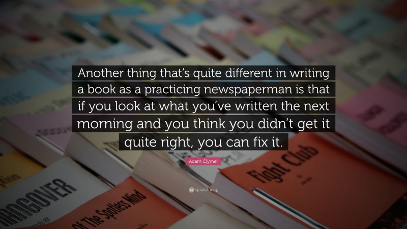 Adam Clymer Quote: “Another thing that’s quite different in writing a book as a practicing newspaperman is that if you look at what you’ve written the next morning and you think you didn’t get it quite right, you can fix it.”