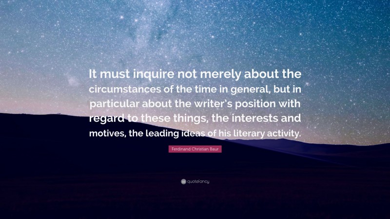 Ferdinand Christian Baur Quote: “It must inquire not merely about the circumstances of the time in general, but in particular about the writer’s position with regard to these things, the interests and motives, the leading ideas of his literary activity.”