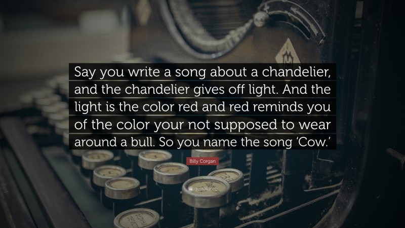 Billy Corgan Quote: “Say you write a song about a chandelier, and the chandelier gives off light. And the light is the color red and red reminds you of the color your not supposed to wear around a bull. So you name the song ‘Cow.’”