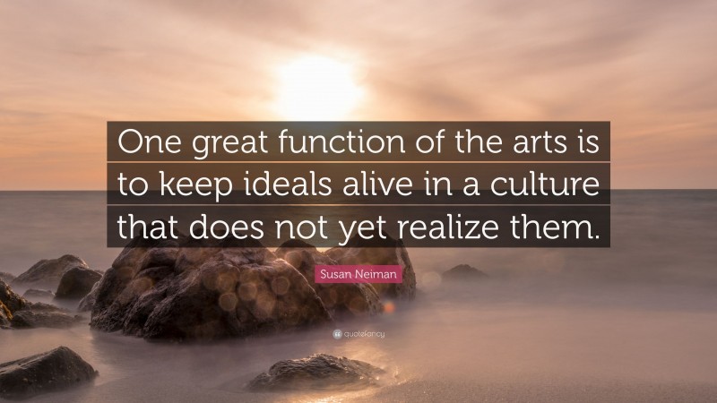 Susan Neiman Quote: “One great function of the arts is to keep ideals alive in a culture that does not yet realize them.”
