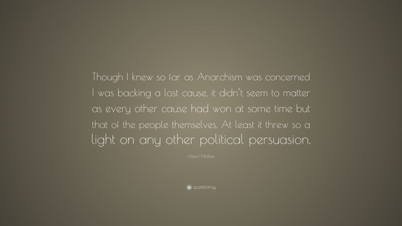 Albert Meltzer Quote: “Though I knew so far as Anarchism was concerned I was backing a lost cause, it didn’t seem to matter as every other cause had won at some time but that of the people themselves. At least it threw so a light on any other political persuasion.”