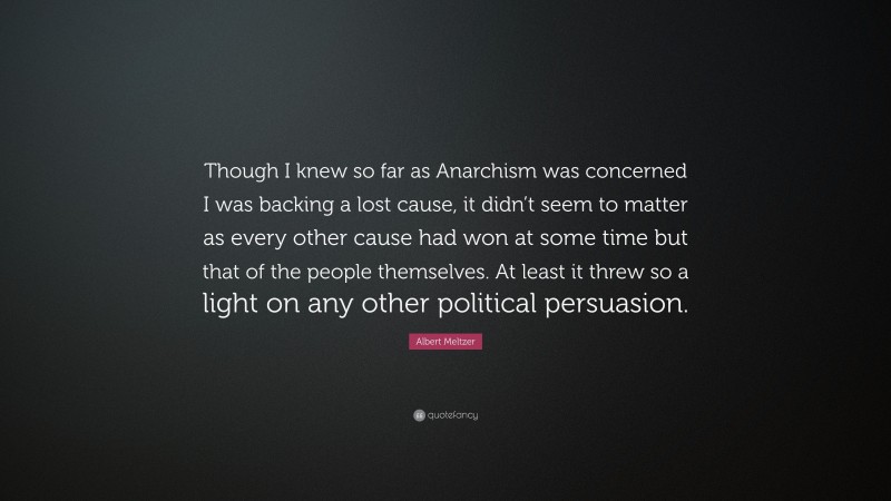 Albert Meltzer Quote: “Though I knew so far as Anarchism was concerned I was backing a lost cause, it didn’t seem to matter as every other cause had won at some time but that of the people themselves. At least it threw so a light on any other political persuasion.”