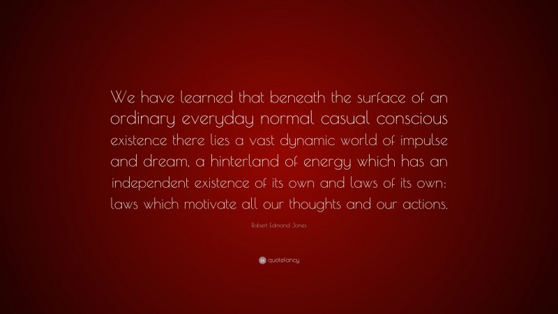 Robert Edmond Jones Quote: “We have learned that beneath the surface of an ordinary everyday normal casual conscious existence there lies a vast dynamic world of impulse and dream, a hinterland of energy which has an independent existence of its own and laws of its own: laws which motivate all our thoughts and our actions.”