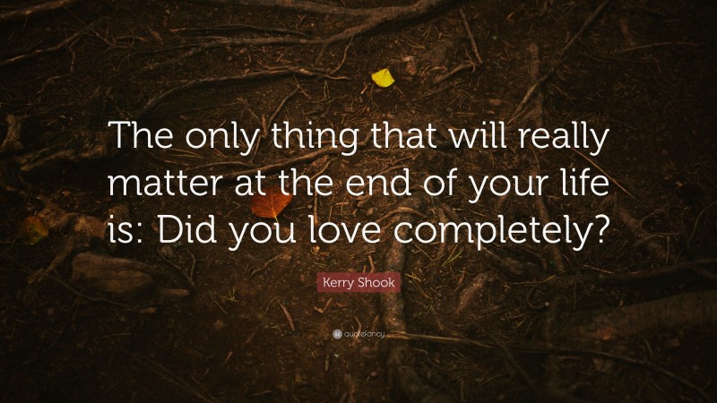 Kerry Shook Quote: “The only thing that will really matter at the end of your life is: Did you love completely?”