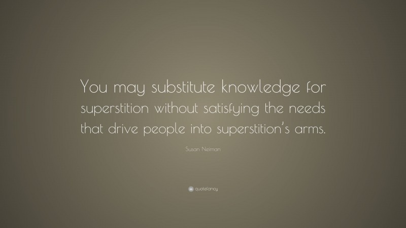 Susan Neiman Quote: “You may substitute knowledge for superstition without satisfying the needs that drive people into superstition’s arms.”