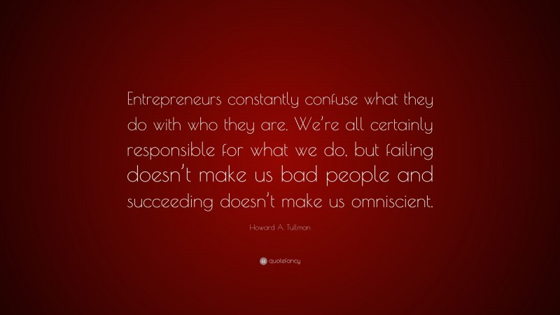 Howard A. Tullman Quote: “Entrepreneurs constantly confuse what they do with who they are. We’re all certainly responsible for what we do, but failing doesn’t make us bad people and succeeding doesn’t make us omniscient.”