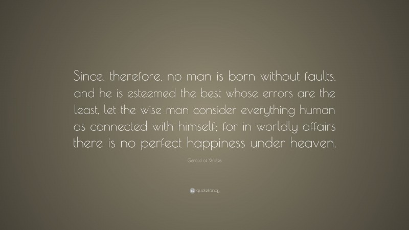 Gerald of Wales Quote: “Since, therefore, no man is born without faults, and he is esteemed the best whose errors are the least, let the wise man consider everything human as connected with himself; for in worldly affairs there is no perfect happiness under heaven.”