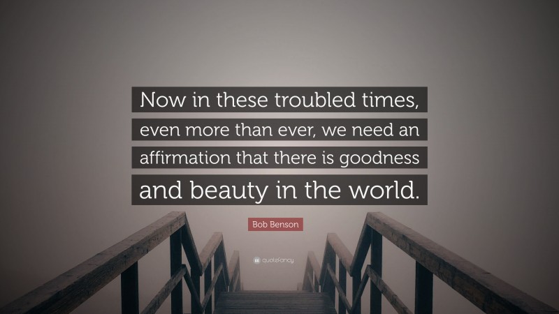 Bob Benson Quote: “Now in these troubled times, even more than ever, we need an affirmation that there is goodness and beauty in the world.”