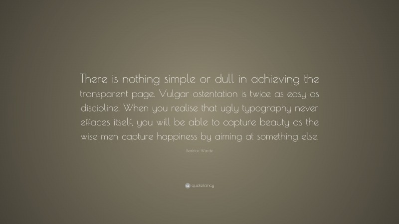 Beatrice Warde Quote: “There is nothing simple or dull in achieving the transparent page. Vulgar ostentation is twice as easy as discipline. When you realise that ugly typography never effaces itself, you will be able to capture beauty as the wise men capture happiness by aiming at something else.”