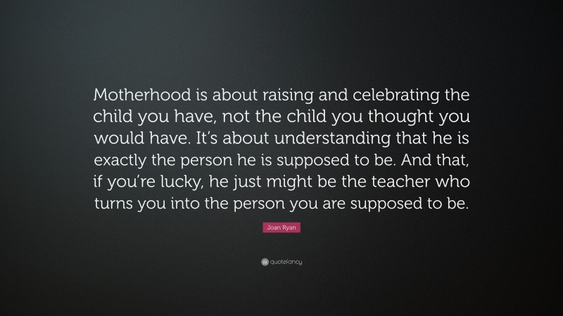 Joan Ryan Quote: “Motherhood is about raising and celebrating the child you have, not the child you thought you would have. It’s about understanding that he is exactly the person he is supposed to be. And that, if you’re lucky, he just might be the teacher who turns you into the person you are supposed to be.”
