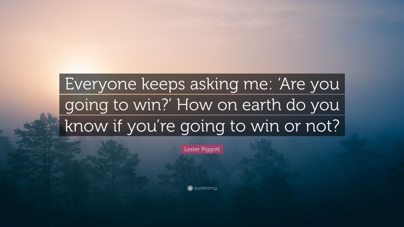Lester Piggott Quote: “Everyone keeps asking me: ‘Are you going to win?’ How on earth do you know if you’re going to win or not?”