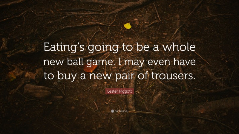 Lester Piggott Quote: “Eating’s going to be a whole new ball game. I may even have to buy a new pair of trousers.”