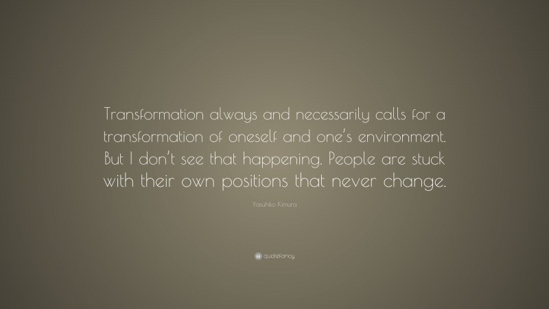 Yasuhiko Kimura Quote: “Transformation always and necessarily calls for a transformation of oneself and one’s environment. But I don’t see that happening. People are stuck with their own positions that never change.”