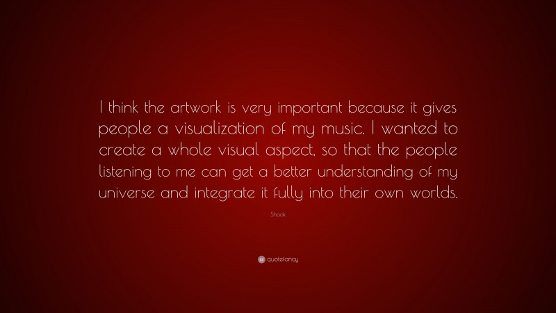 Shook Quote: “I think the artwork is very important because it gives people a visualization of my music. I wanted to create a whole visual aspect, so that the people listening to me can get a better understanding of my universe and integrate it fully into their own worlds.”