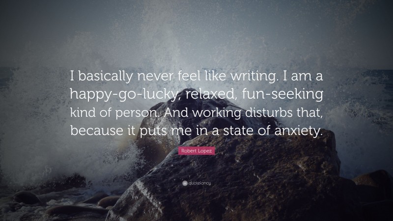 Robert Lopez Quote: “I basically never feel like writing. I am a happy-go-lucky, relaxed, fun-seeking kind of person. And working disturbs that, because it puts me in a state of anxiety.”